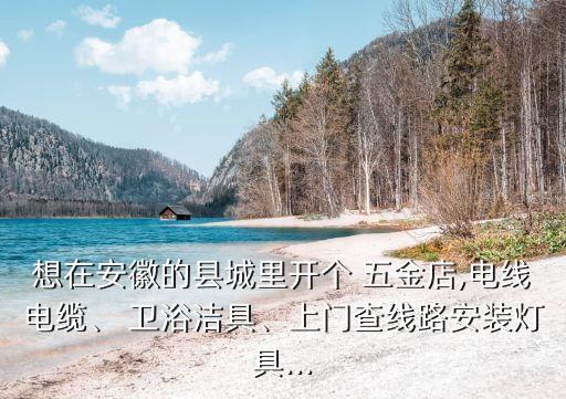 想在安徽的縣城里開(kāi)個(gè) 五金店,電線電纜、 衛(wèi)浴潔具、上門(mén)查線路安裝燈具...