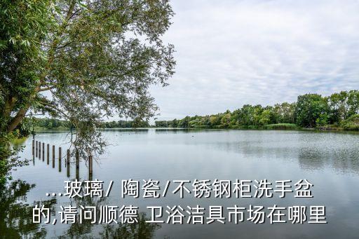 ...玻璃/ 陶瓷/不銹鋼柜洗手盆的,請問順德 衛(wèi)浴潔具市場在哪里