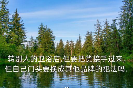 轉(zhuǎn)別人的衛(wèi)浴店,但要把貨接手過來,但自己門頭要換成其他品牌的犯法嗎...