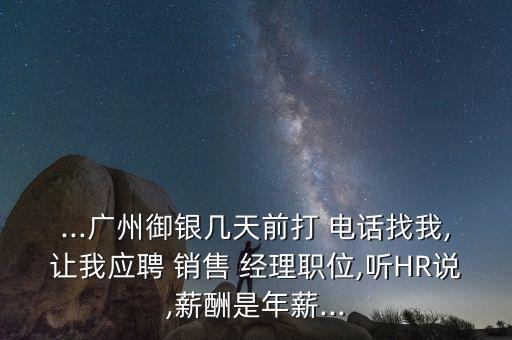 ...廣州御銀幾天前打 電話找我,讓我應(yīng)聘 銷售 經(jīng)理職位,聽HR說,薪酬是年薪...