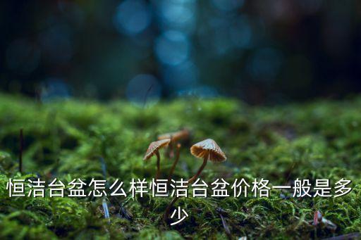 恒潔臺盆怎么樣恒潔臺盆價格一般是多少