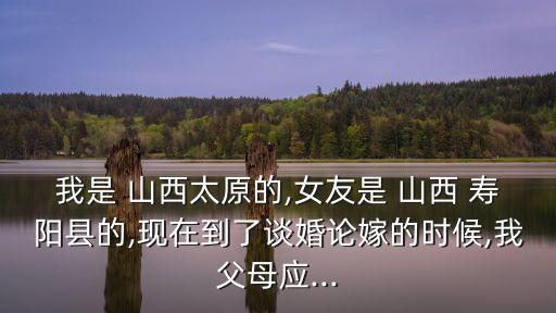 我是 山西太原的,女友是 山西 壽陽縣的,現(xiàn)在到了談婚論嫁的時候,我父母應(yīng)...
