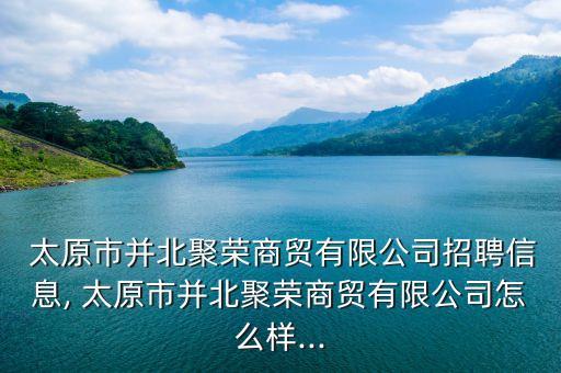  太原市并北聚榮商貿(mào)有限公司招聘信息, 太原市并北聚榮商貿(mào)有限公司怎么樣...