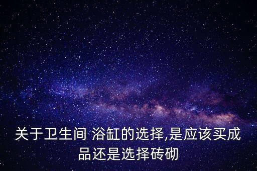 關(guān)于衛(wèi)生間 浴缸的選擇,是應(yīng)該買成品還是選擇磚砌