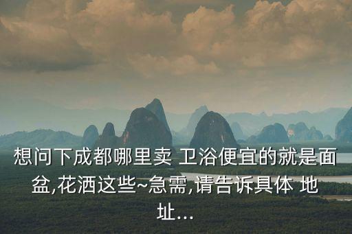 想問(wèn)下成都哪里賣(mài) 衛(wèi)浴便宜的就是面盆,花灑這些~急需,請(qǐng)告訴具體 地址...
