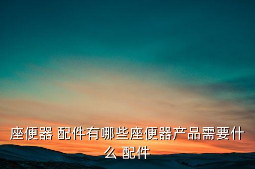 座便器 配件有哪些座便器產(chǎn)品需要什么 配件