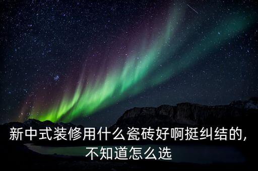 新中式裝修用什么瓷磚好啊挺糾結(jié)的,不知道怎么選
