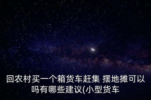 回農(nóng)村買一個(gè)箱貨車趕集 擺地?cái)偪梢詥嵊心男┙ㄗh(小型貨車