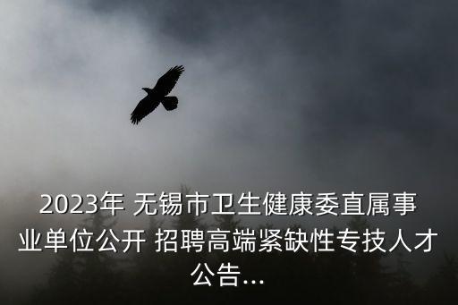2023年 無錫市衛(wèi)生健康委直屬事業(yè)單位公開 招聘高端緊缺性專技人才公告...