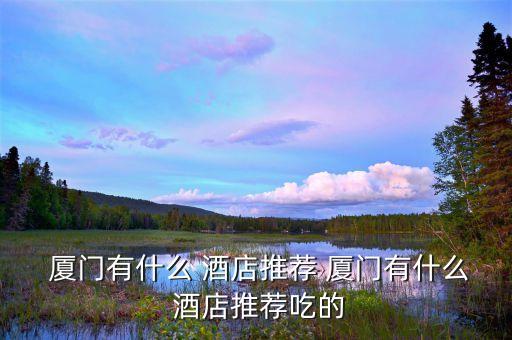 廈門有什么 酒店推薦 廈門有什么 酒店推薦吃的