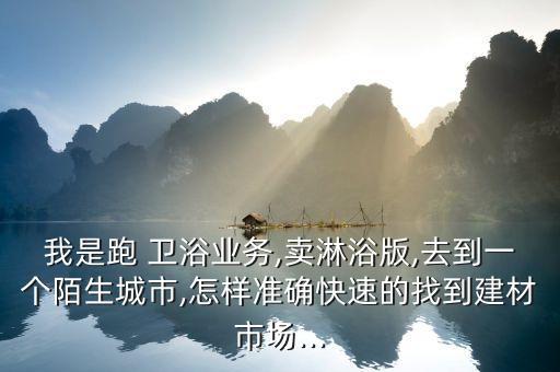 我是跑 衛(wèi)浴業(yè)務(wù),賣(mài)淋浴版,去到一個(gè)陌生城市,怎樣準(zhǔn)確快速的找到建材市場(chǎng)...