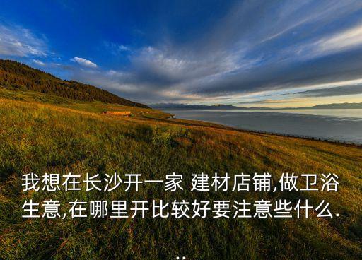 我想在長(zhǎng)沙開(kāi)一家 建材店鋪,做衛(wèi)浴生意,在哪里開(kāi)比較好要注意些什么...