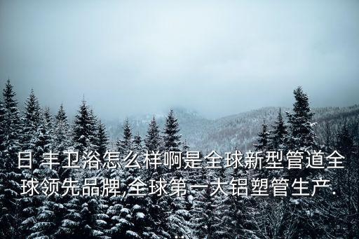 日 豐衛(wèi)浴怎么樣啊是全球新型管道全球領先品牌,全球第一大鋁塑管生產(chǎn)...
