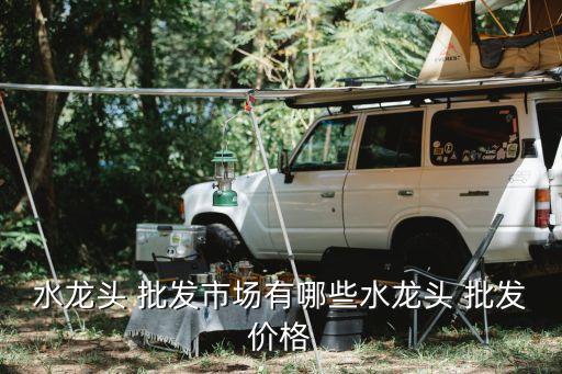 水龍頭 批發(fā)市場(chǎng)有哪些水龍頭 批發(fā)價(jià)格