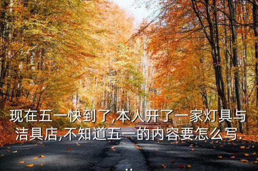 現(xiàn)在五一快到了,本人開了一家燈具與潔具店,不知道五一的內(nèi)容要怎么寫...