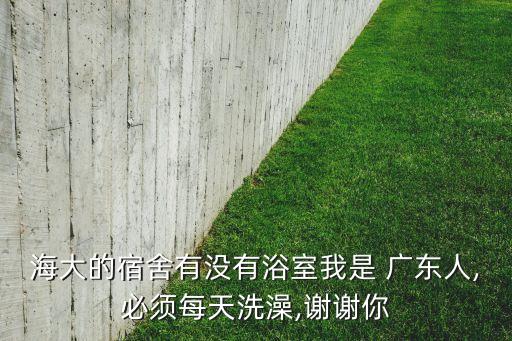 海大的宿舍有沒有浴室我是 廣東人,必須每天洗澡,謝謝你