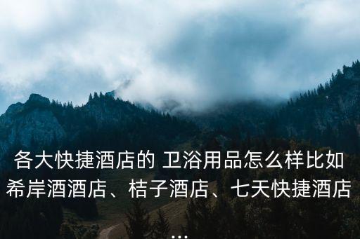 各大快捷酒店的 衛(wèi)浴用品怎么樣比如希岸酒酒店、桔子酒店、七天快捷酒店...