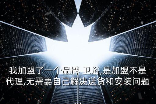 我加盟了一個品牌 衛(wèi)浴,是加盟不是代理,無需要自己解決送貨和安裝問題...