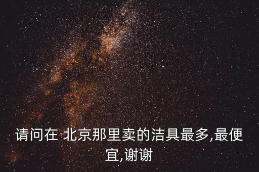 請問在 北京那里賣的潔具最多,最便宜,謝謝