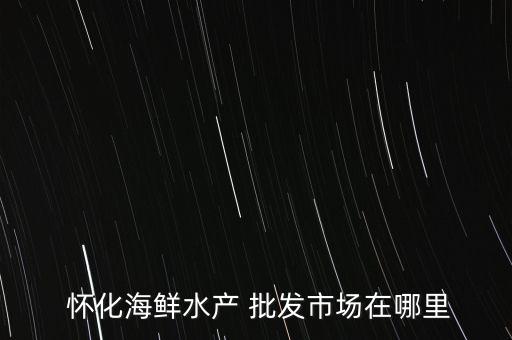  懷化海鮮水產(chǎn) 批發(fā)市場在哪里
