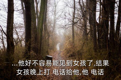 ...他好不容易能見(jiàn)到女孩了,結(jié)果女孩晚上打 電話給他,他 電話