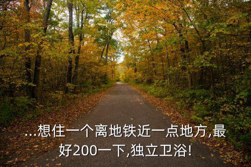 ...想住一個離地鐵近一點地方,最好200一下,獨立衛(wèi)浴!