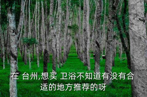 在 臺(tái)州,想買 衛(wèi)浴不知道有沒有合適的地方推薦的呀
