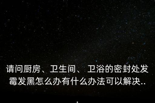 請(qǐng)問(wèn)廚房、衛(wèi)生間、 衛(wèi)浴的密封處發(fā)霉發(fā)黑怎么辦有什么辦法可以解決...