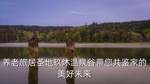 養(yǎng)老旅居圣地玖沐溫泉谷帶您共鑒家的美好未來
