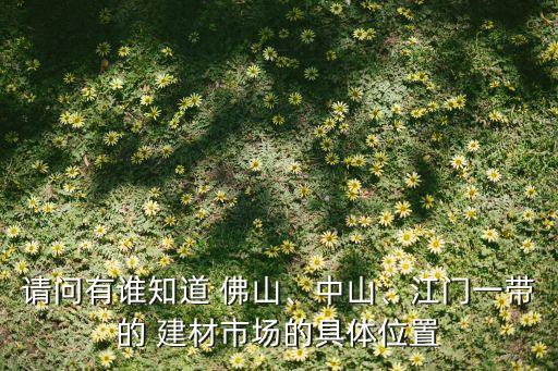 請(qǐng)問有誰知道 佛山、中山、江門一帶的 建材市場(chǎng)的具體位置