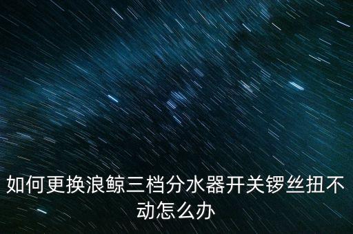 如何更換浪鯨三檔分水器開關(guān)鑼絲扭不動怎么辦