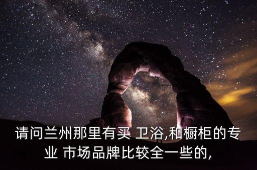 請(qǐng)問蘭州那里有買 衛(wèi)浴,和櫥柜的專業(yè) 市場(chǎng)品牌比較全一些的,