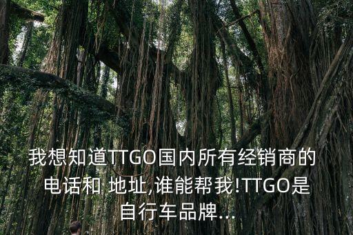 我想知道TTGO國內(nèi)所有經(jīng)銷商的 電話和 地址,誰能幫我!TTGO是自行車品牌...