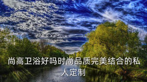 尚高衛(wèi)浴好嗎時尚品質(zhì)完美結(jié)合的私人定制