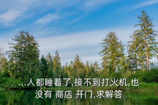 ...人都睡著了,接不到打火機(jī),也沒(méi)有 商店 開(kāi)門,求解答