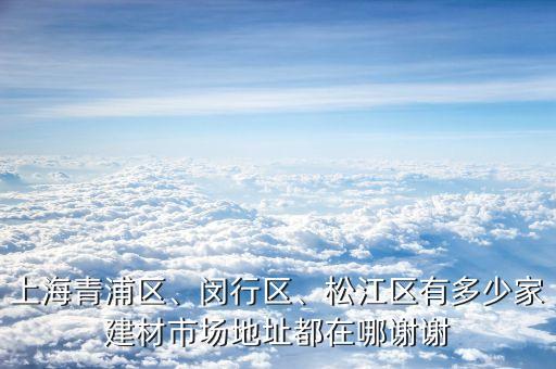 上海青浦區(qū)、閔行區(qū)、松江區(qū)有多少家建材市場地址都在哪謝謝