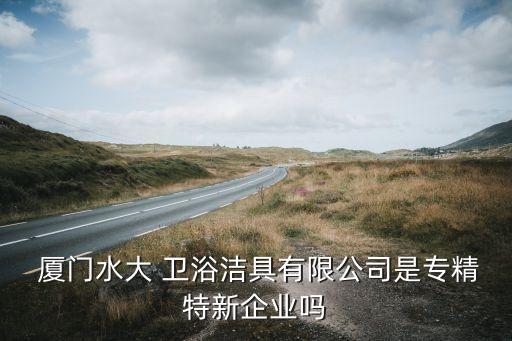  廈門水大 衛(wèi)浴潔具有限公司是專精特新企業(yè)嗎