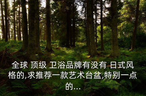 全球 頂級(jí) 衛(wèi)浴品牌有沒(méi)有 日式風(fēng)格的,求推薦一款藝術(shù)臺(tái)盆,特別一點(diǎn)的...