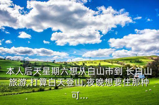 本人后天星期六想從白山市到 長(zhǎng)白山旅游,打算白天登山,夜晚想要住那種可...