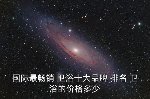 國際最暢銷 衛(wèi)浴十大品牌 排名 衛(wèi)浴的價格多少