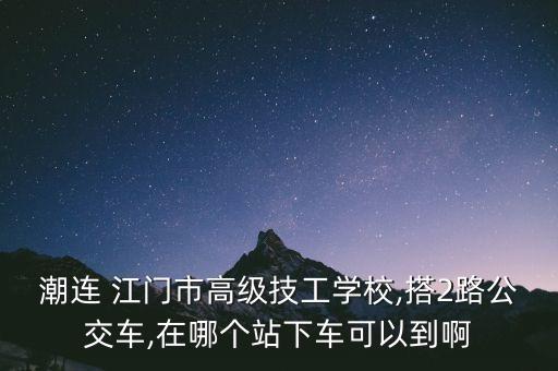 潮連 江門市高級技工學校,搭2路公交車,在哪個站下車可以到啊