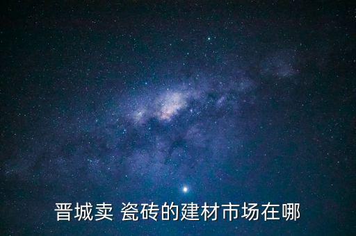晉城賣 瓷磚的建材市場(chǎng)在哪