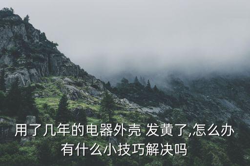 用了幾年的電器外殼 發(fā)黃了,怎么辦有什么小技巧解決嗎