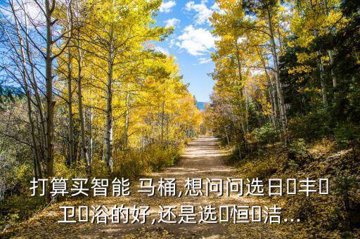 打算買智能 馬桶,想問問選日?豐?衛(wèi)?浴的好,還是選?恒?潔...