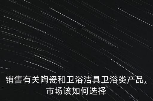 銷售有關(guān)陶瓷和衛(wèi)浴潔具衛(wèi)浴類產(chǎn)品,市場該如何選擇