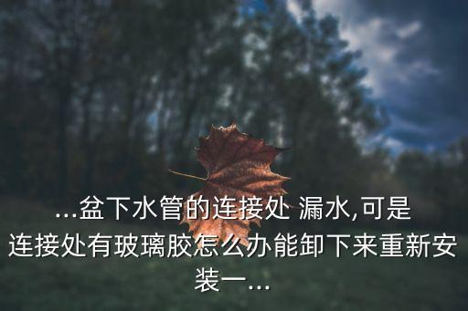...盆下水管的連接處 漏水,可是連接處有玻璃膠怎么辦能卸下來(lái)重新安裝一...