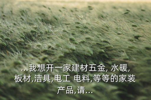 ...我想開一家建材五金, 水暖,板材,潔具,電工 電料,等等的家裝產(chǎn)品,請...