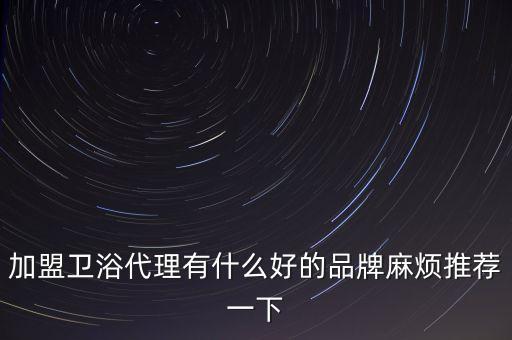 加盟衛(wèi)浴代理有什么好的品牌麻煩推薦一下